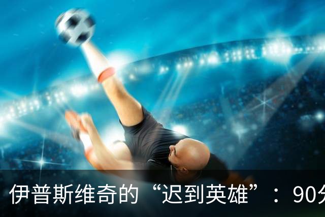 伊普斯维奇的“迟到英雄”：90分钟后的逆袭，差一点就破纪录！